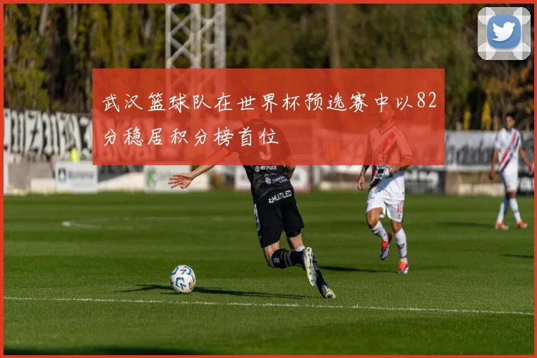 武汉篮球队在世界杯预选赛中以82分稳居积分榜首位