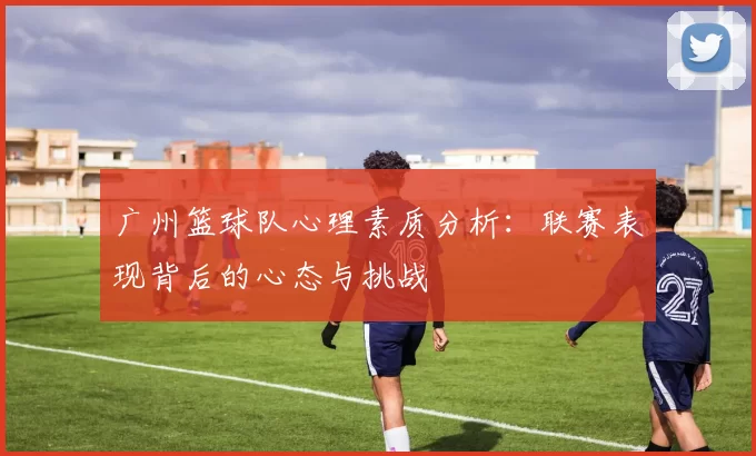 广州篮球队心理素质分析：联赛表现背后的心态与挑战