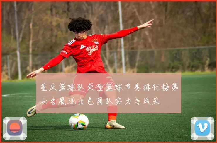 重庆篮球队荣登篮球节奏排行榜第七名展现出色团队实力与风采