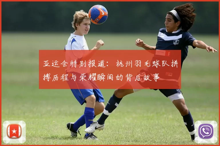 亚运会特别报道：杭州羽毛球队拼搏历程与荣耀瞬间的背后故事