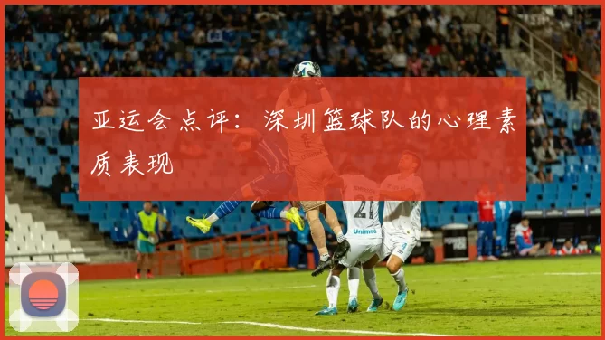 亚运会点评：深圳篮球队的心理素质表现